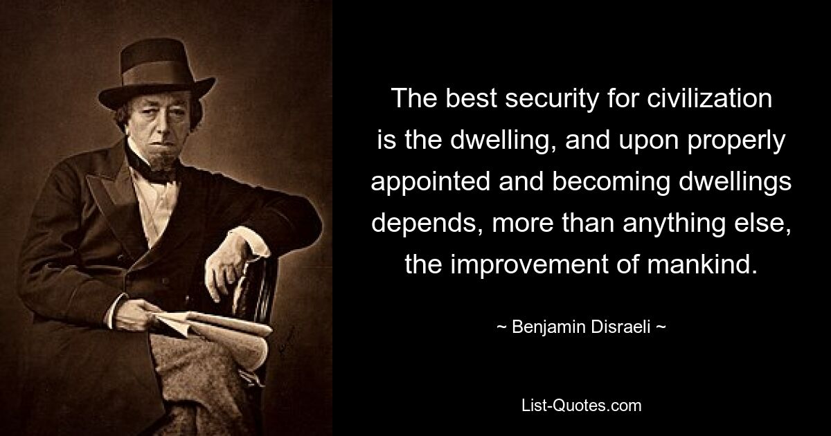 The best security for civilization is the dwelling, and upon properly appointed and becoming dwellings depends, more than anything else, the improvement of mankind. — © Benjamin Disraeli