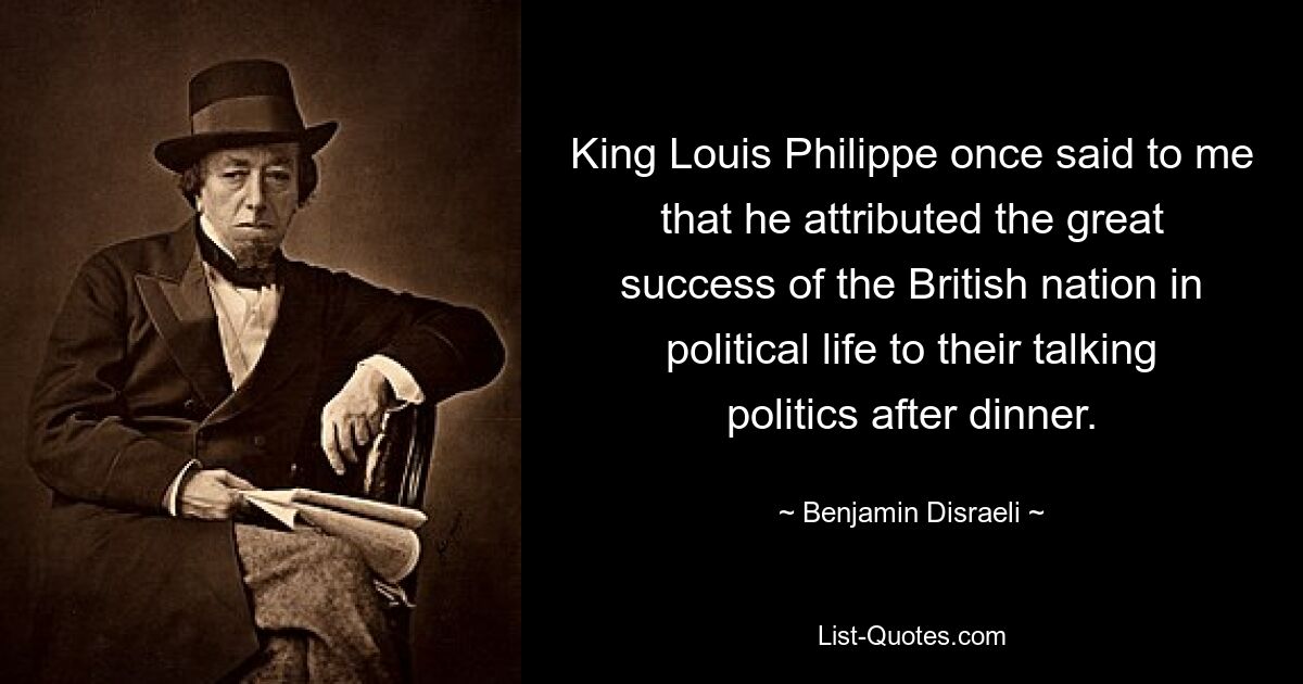 King Louis Philippe once said to me that he attributed the great success of the British nation in political life to their talking politics after dinner. — © Benjamin Disraeli