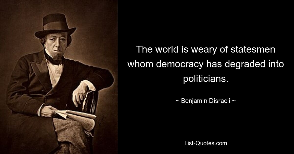 The world is weary of statesmen whom democracy has degraded into politicians. — © Benjamin Disraeli