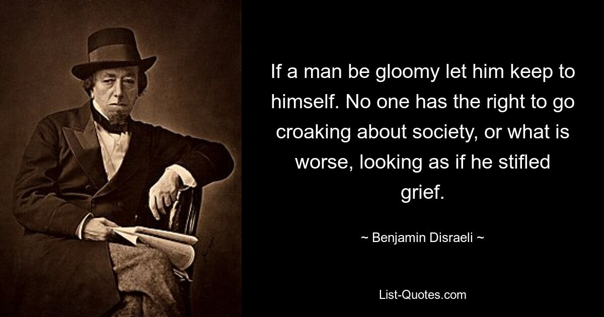 If a man be gloomy let him keep to himself. No one has the right to go croaking about society, or what is worse, looking as if he stifled grief. — © Benjamin Disraeli