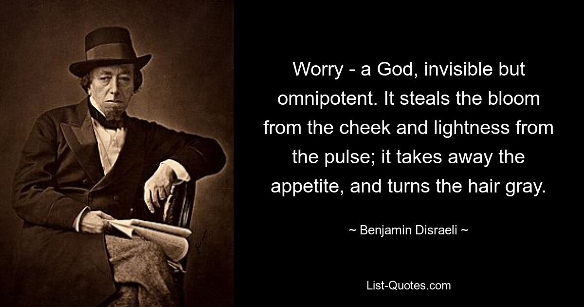 Worry - a God, invisible but omnipotent. It steals the bloom from the cheek and lightness from the pulse; it takes away the appetite, and turns the hair gray. — © Benjamin Disraeli