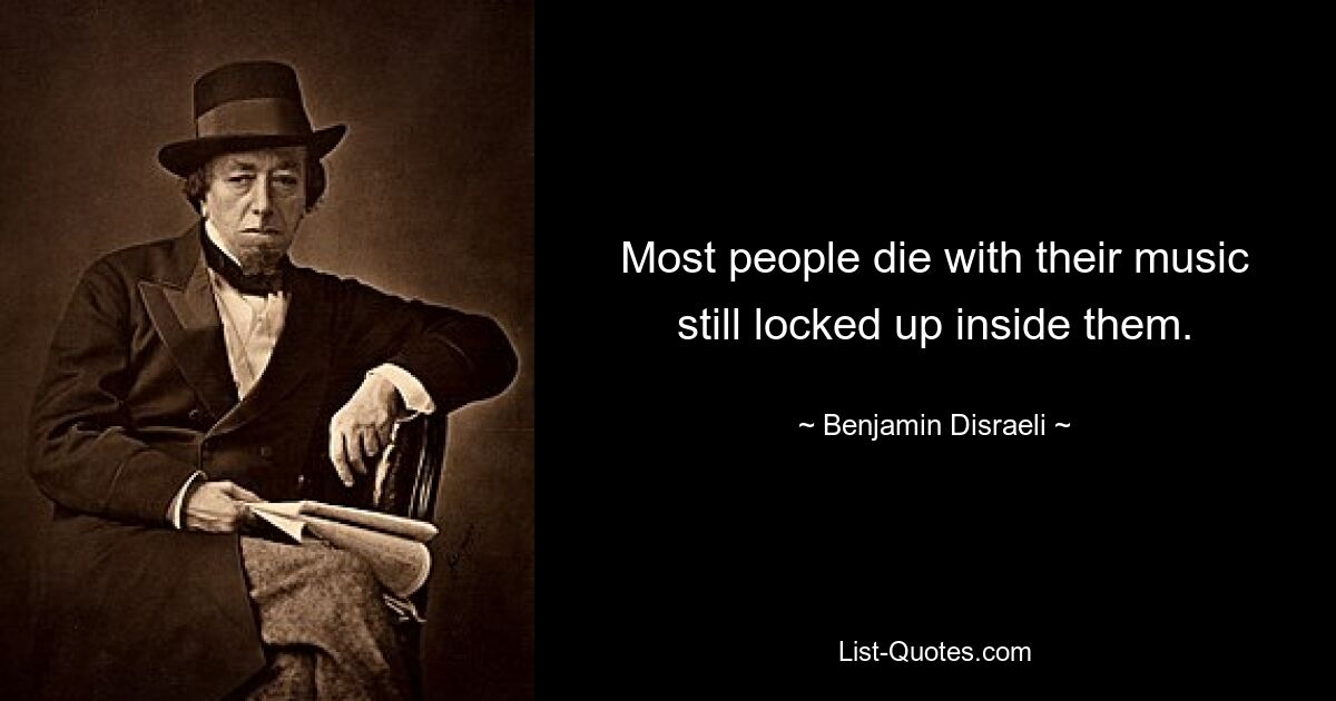 Most people die with their music still locked up inside them. — © Benjamin Disraeli