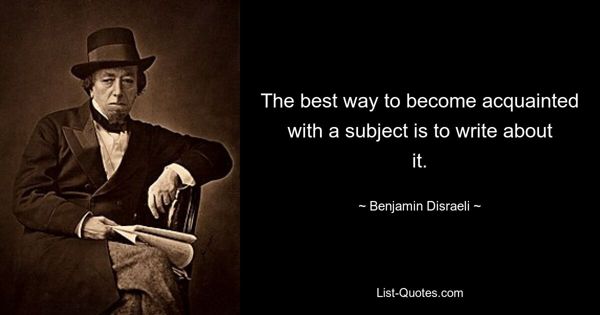 The best way to become acquainted with a subject is to write about it. — © Benjamin Disraeli