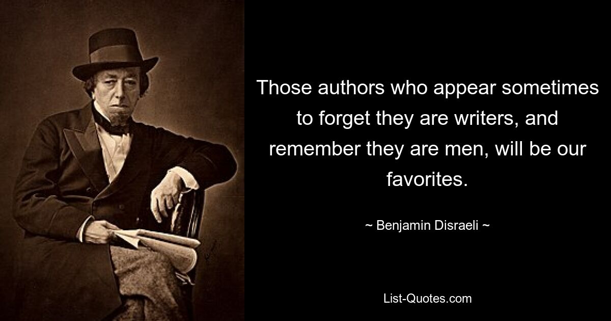 Those authors who appear sometimes to forget they are writers, and remember they are men, will be our favorites. — © Benjamin Disraeli