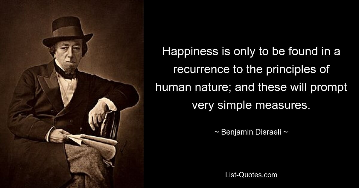 Happiness is only to be found in a recurrence to the principles of human nature; and these will prompt very simple measures. — © Benjamin Disraeli