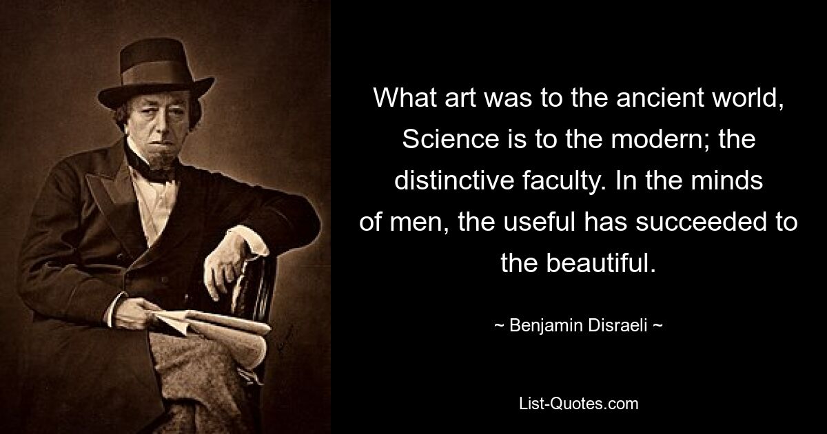 What art was to the ancient world, Science is to the modern; the distinctive faculty. In the minds of men, the useful has succeeded to the beautiful. — © Benjamin Disraeli