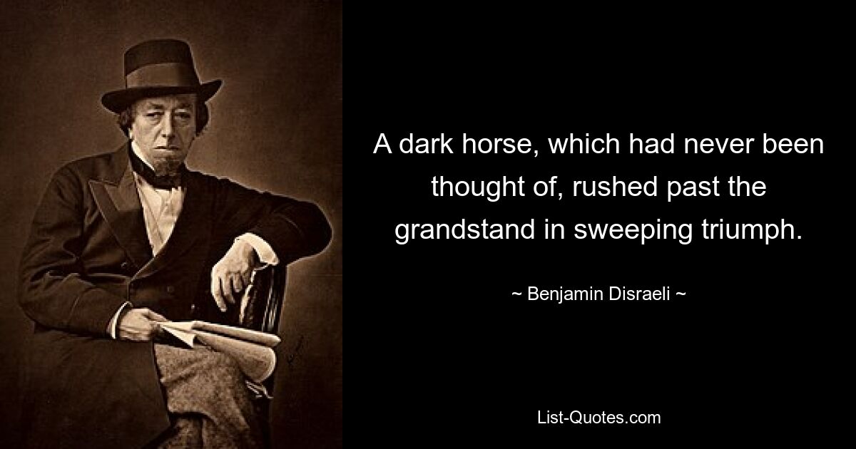 A dark horse, which had never been thought of, rushed past the grandstand in sweeping triumph. — © Benjamin Disraeli