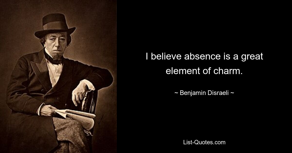 I believe absence is a great element of charm. — © Benjamin Disraeli