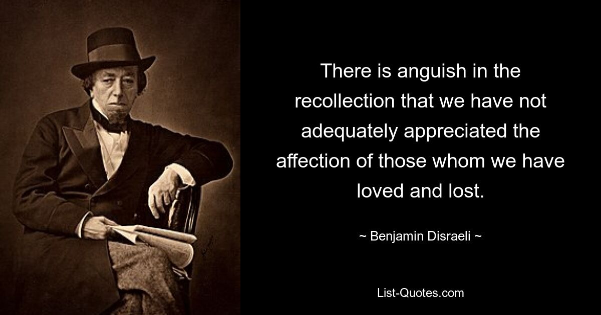 Die Erinnerung daran, dass wir die Zuneigung derer, die wir geliebt und verloren haben, nicht angemessen gewürdigt haben, erfüllt uns mit Kummer. — © Benjamin Disraeli 