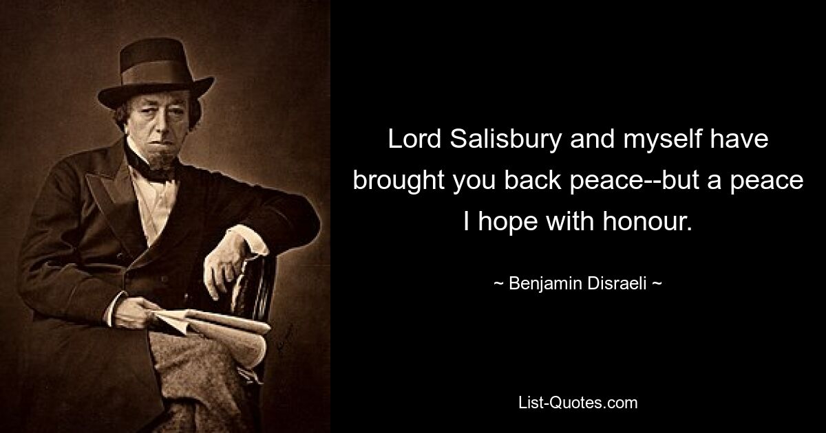 Lord Salisbury and myself have brought you back peace--but a peace I hope with honour. — © Benjamin Disraeli