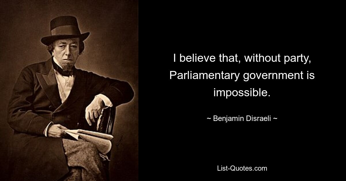 I believe that, without party, Parliamentary government is impossible. — © Benjamin Disraeli