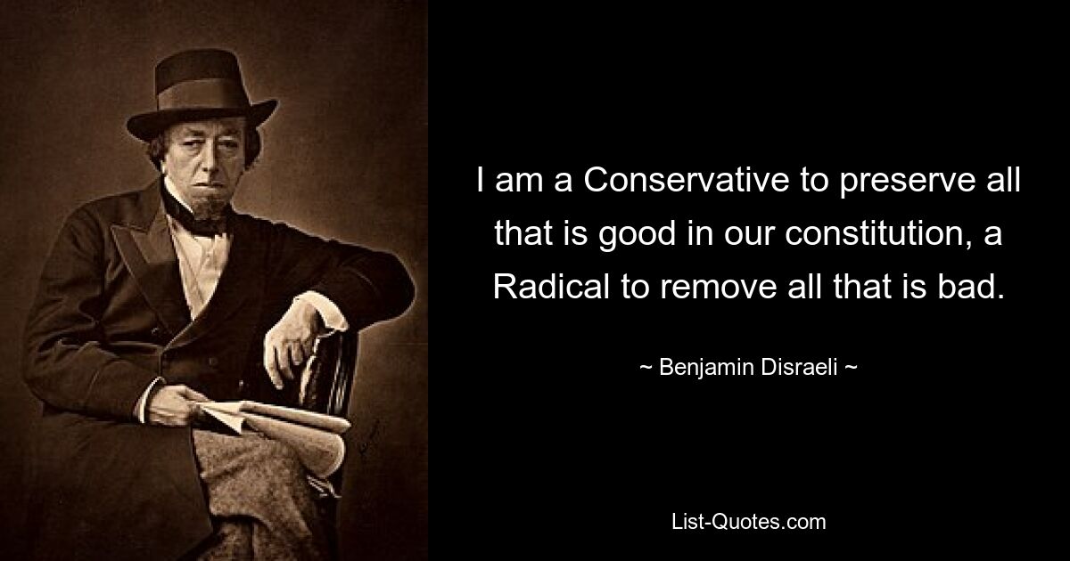 I am a Conservative to preserve all that is good in our constitution, a Radical to remove all that is bad. — © Benjamin Disraeli