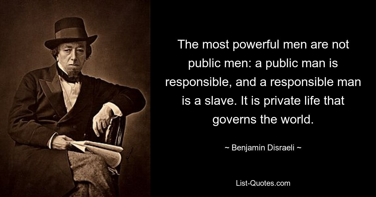 The most powerful men are not public men: a public man is responsible, and a responsible man is a slave. It is private life that governs the world. — © Benjamin Disraeli