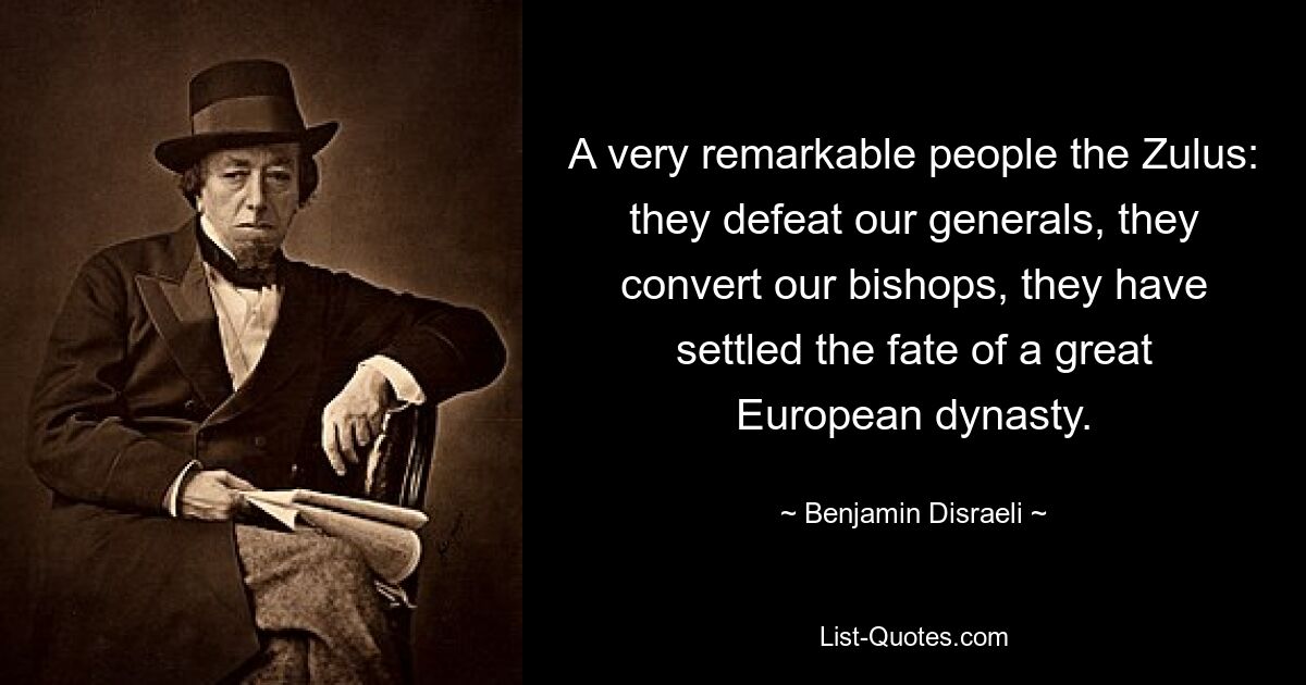 A very remarkable people the Zulus: they defeat our generals, they convert our bishops, they have settled the fate of a great European dynasty. — © Benjamin Disraeli