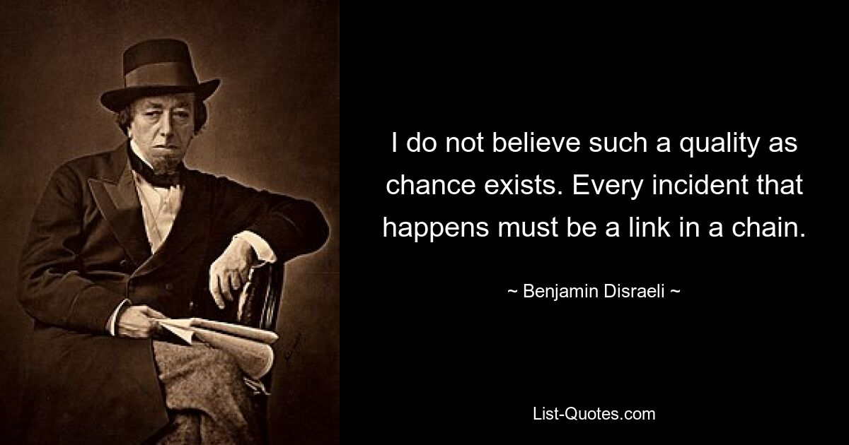 I do not believe such a quality as chance exists. Every incident that happens must be a link in a chain. — © Benjamin Disraeli