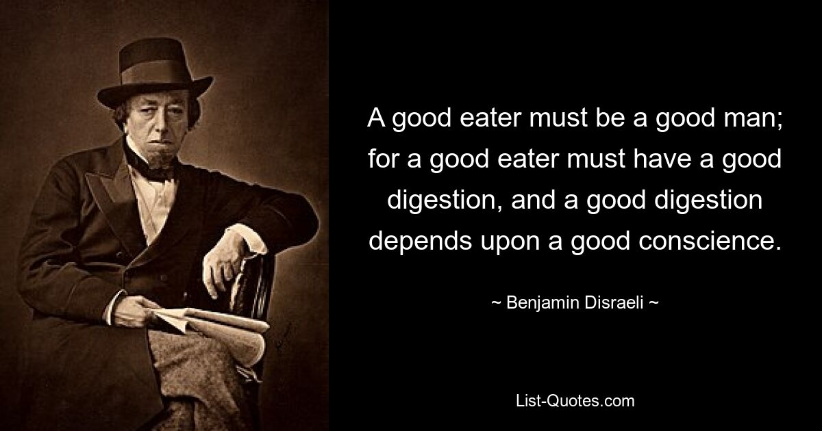 A good eater must be a good man; for a good eater must have a good digestion, and a good digestion depends upon a good conscience. — © Benjamin Disraeli