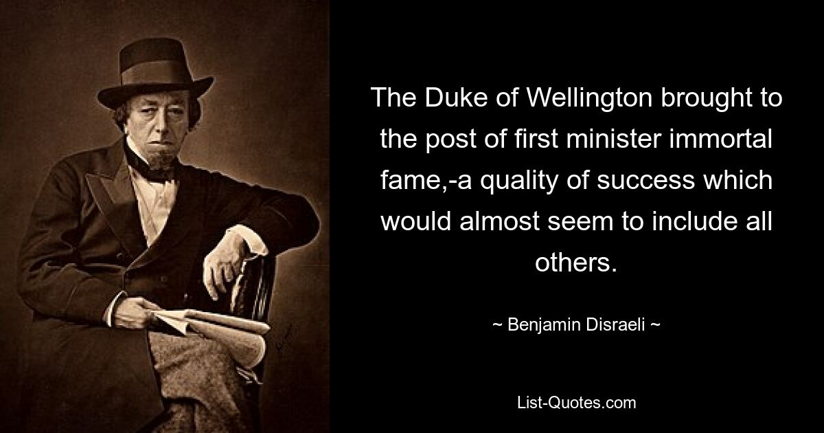 The Duke of Wellington brought to the post of first minister immortal fame,-a quality of success which would almost seem to include all others. — © Benjamin Disraeli