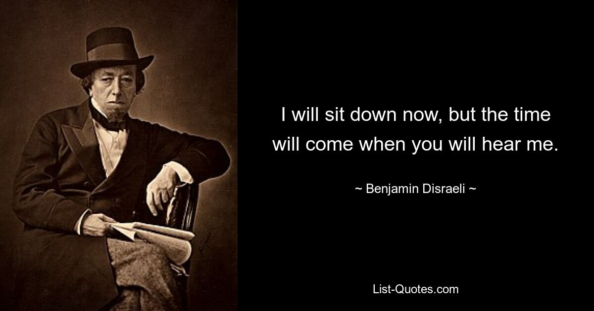 I will sit down now, but the time will come when you will hear me. — © Benjamin Disraeli