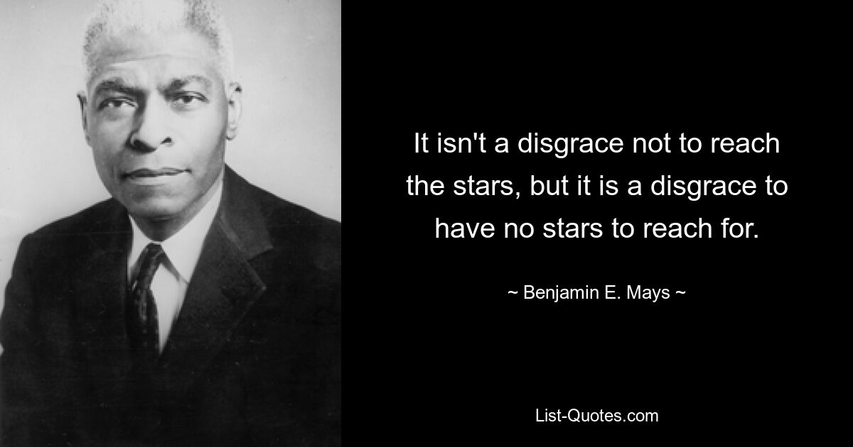 It isn't a disgrace not to reach the stars, but it is a disgrace to have no stars to reach for. — © Benjamin E. Mays