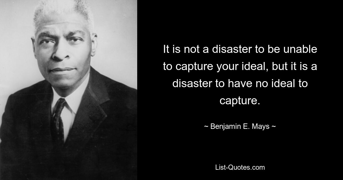 It is not a disaster to be unable to capture your ideal, but it is a disaster to have no ideal to capture. — © Benjamin E. Mays