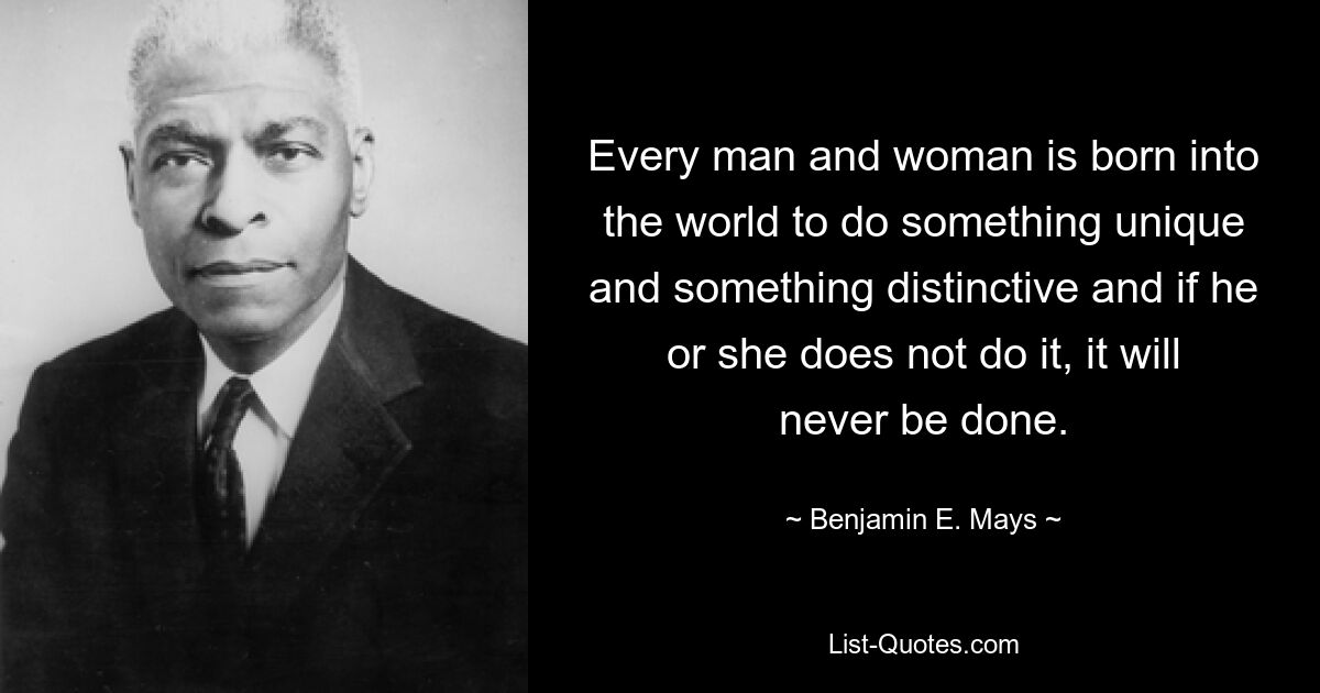 Every man and woman is born into the world to do something unique and something distinctive and if he or she does not do it, it will never be done. — © Benjamin E. Mays