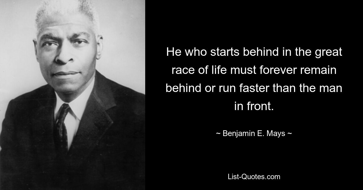 He who starts behind in the great race of life must forever remain behind or run faster than the man in front. — © Benjamin E. Mays