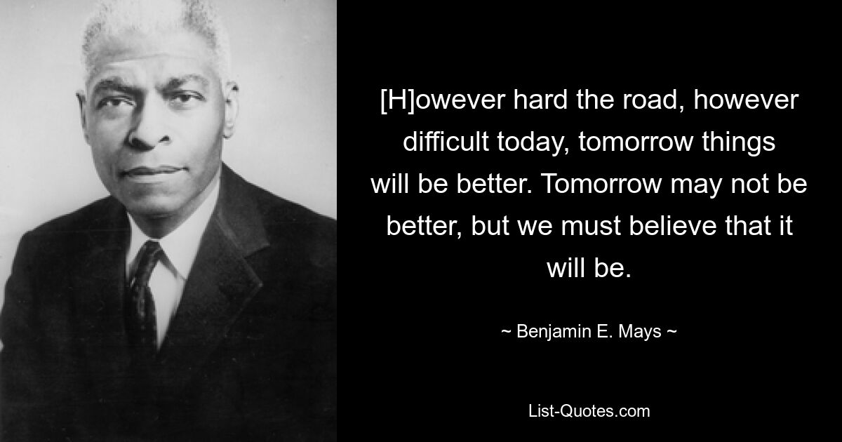 [H] Какой бы трудной ни была дорога, какой бы трудной она ни была сегодня, завтра все будет лучше. Завтра может быть не лучше, но мы должны верить, что оно будет. — © Бенджамин Э. Мэйс 