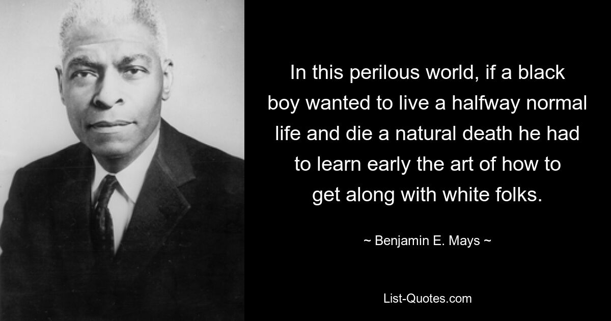 In this perilous world, if a black boy wanted to live a halfway normal life and die a natural death he had to learn early the art of how to get along with white folks. — © Benjamin E. Mays