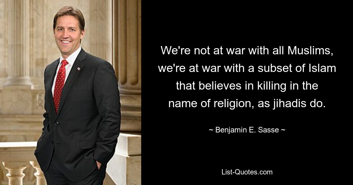 We're not at war with all Muslims, we're at war with a subset of Islam that believes in killing in the name of religion, as jihadis do. — © Benjamin E. Sasse