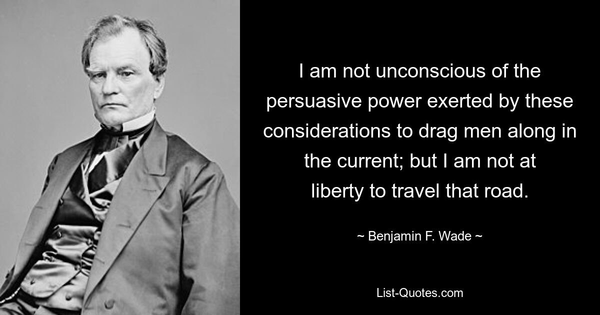 I am not unconscious of the persuasive power exerted by these considerations to drag men along in the current; but I am not at liberty to travel that road. — © Benjamin F. Wade