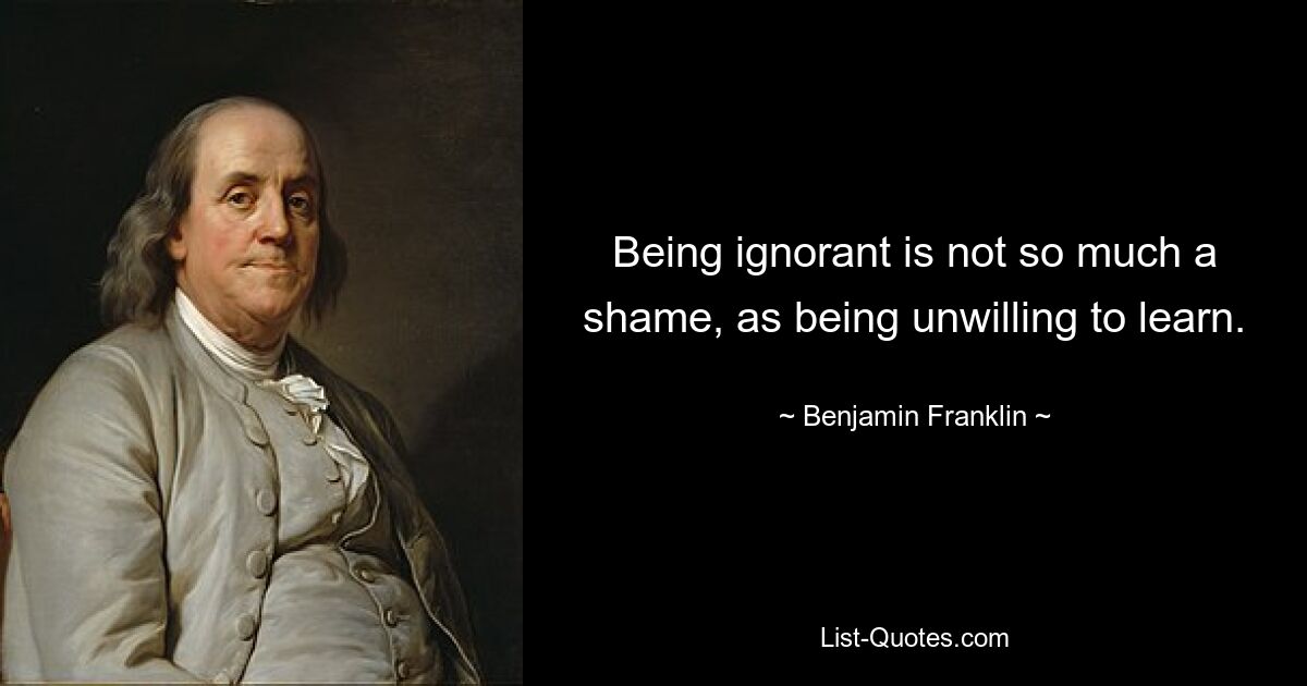 Being ignorant is not so much a shame, as being unwilling to learn. — © Benjamin Franklin