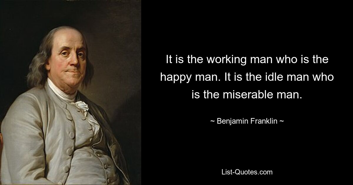 It is the working man who is the happy man. It is the idle man who is the miserable man. — © Benjamin Franklin