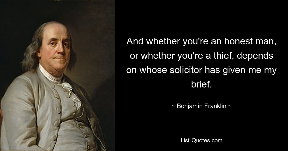 And whether you're an honest man, or whether you're a thief, depends on whose solicitor has given me my brief. — © Benjamin Franklin