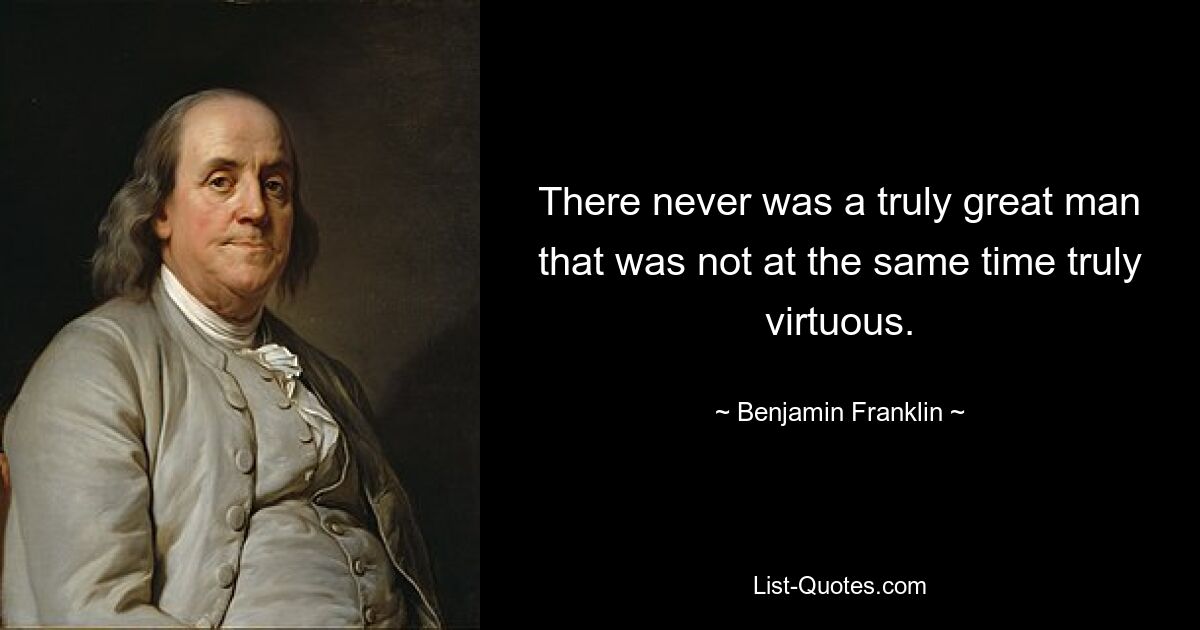 There never was a truly great man that was not at the same time truly virtuous. — © Benjamin Franklin