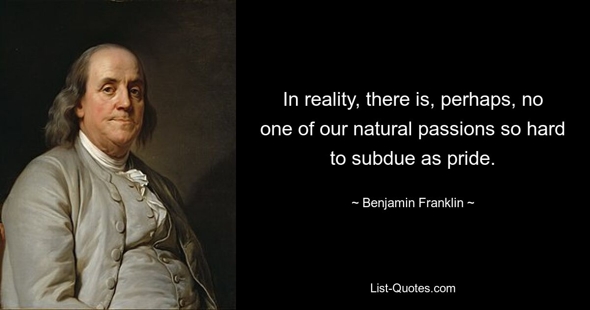 In reality, there is, perhaps, no one of our natural passions so hard to subdue as pride. — © Benjamin Franklin