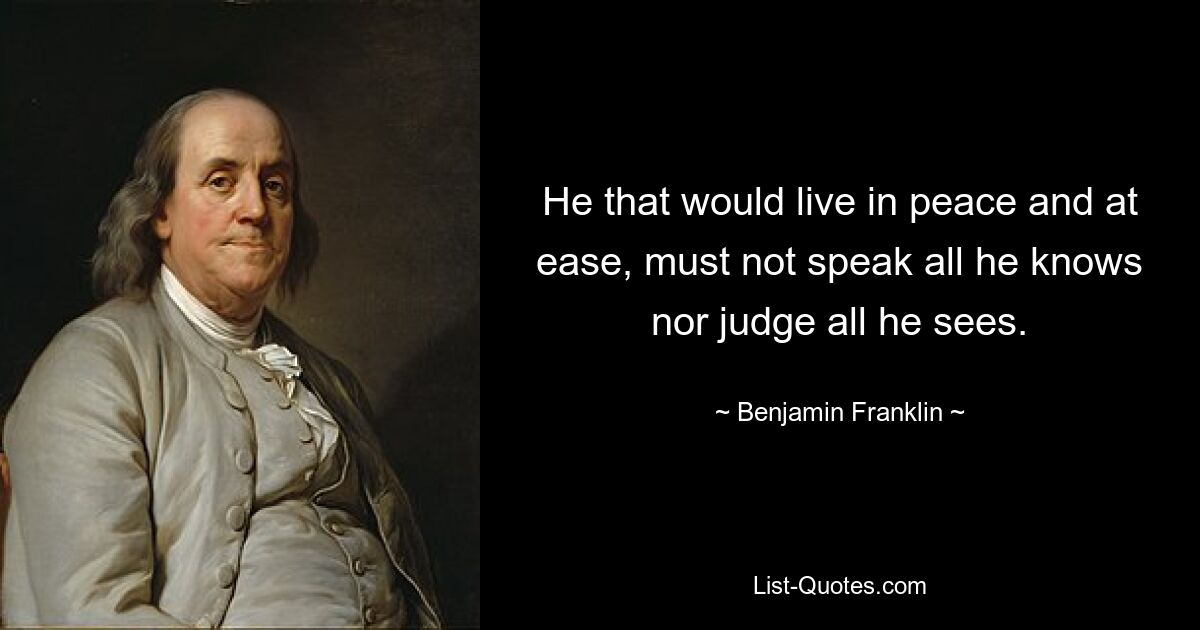 He that would live in peace and at ease, must not speak all he knows nor judge all he sees. — © Benjamin Franklin