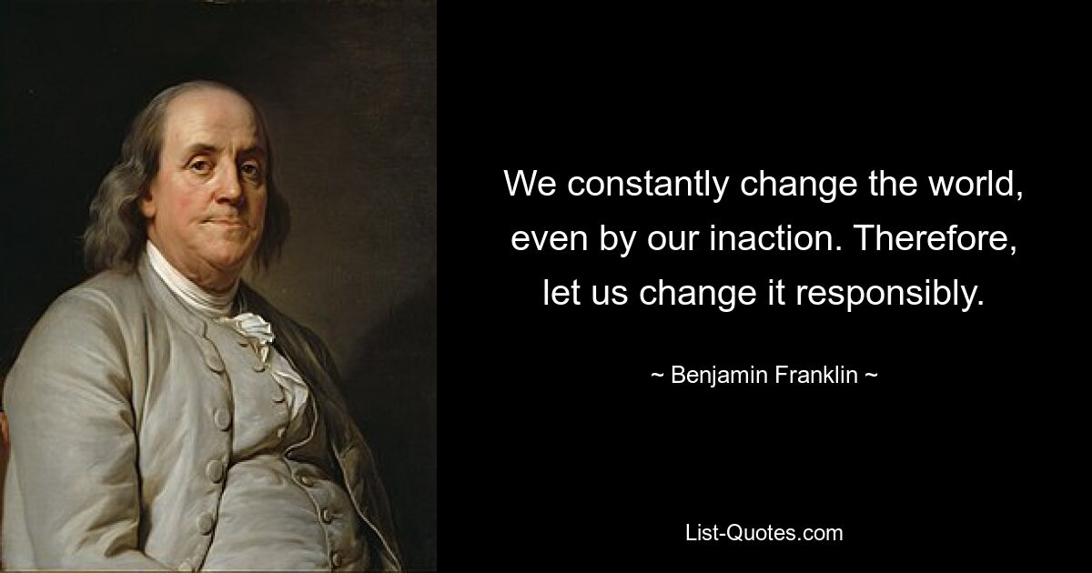 We constantly change the world, even by our inaction. Therefore, let us change it responsibly. — © Benjamin Franklin