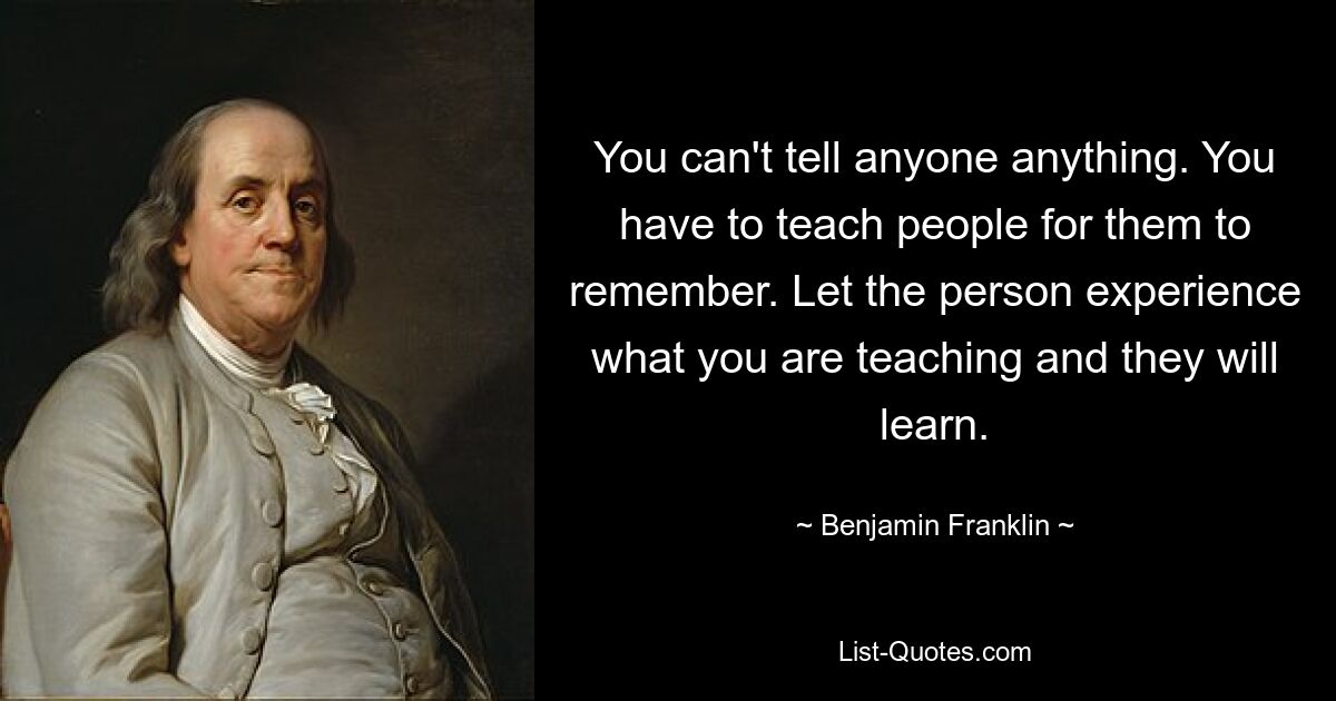 You can't tell anyone anything. You have to teach people for them to remember. Let the person experience what you are teaching and they will learn. — © Benjamin Franklin