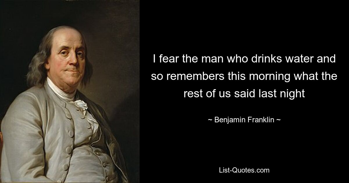 I fear the man who drinks water and so remembers this morning what the rest of us said last night — © Benjamin Franklin