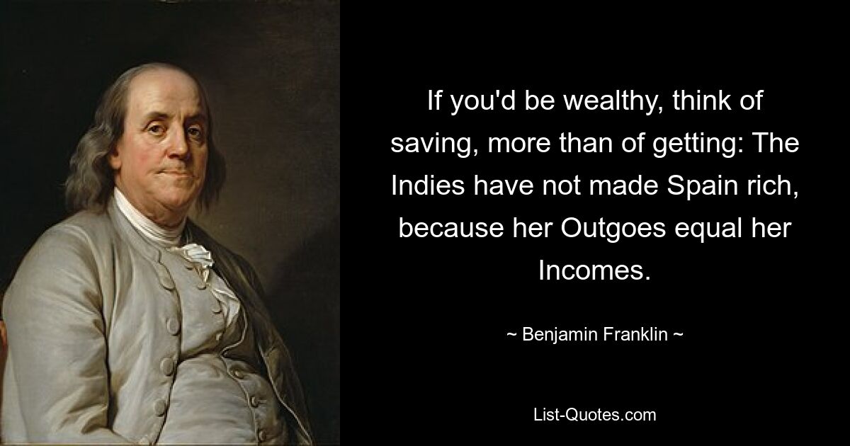 If you'd be wealthy, think of saving, more than of getting: The Indies have not made Spain rich, because her Outgoes equal her Incomes. — © Benjamin Franklin