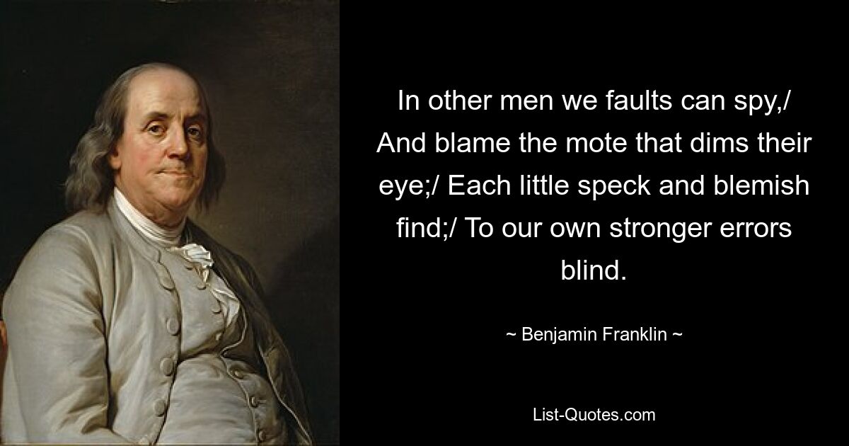 In other men we faults can spy,/ And blame the mote that dims their eye;/ Each little speck and blemish find;/ To our own stronger errors blind. — © Benjamin Franklin