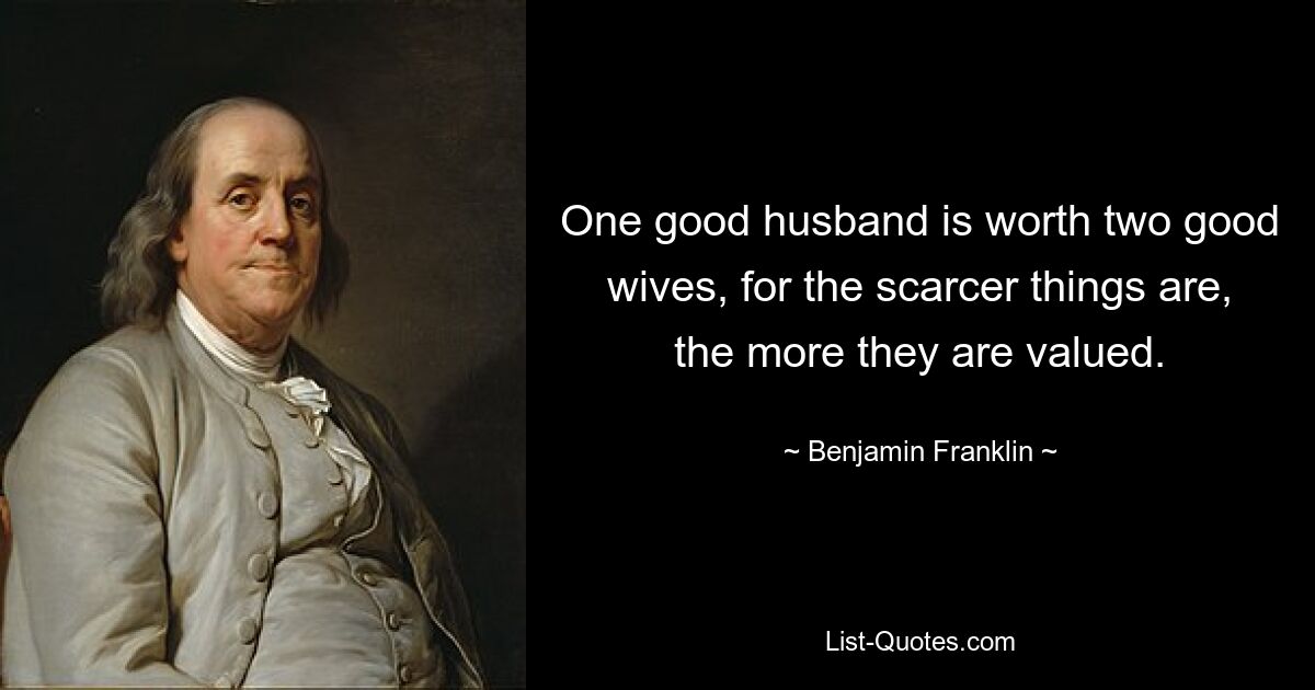 One good husband is worth two good wives, for the scarcer things are, the more they are valued. — © Benjamin Franklin