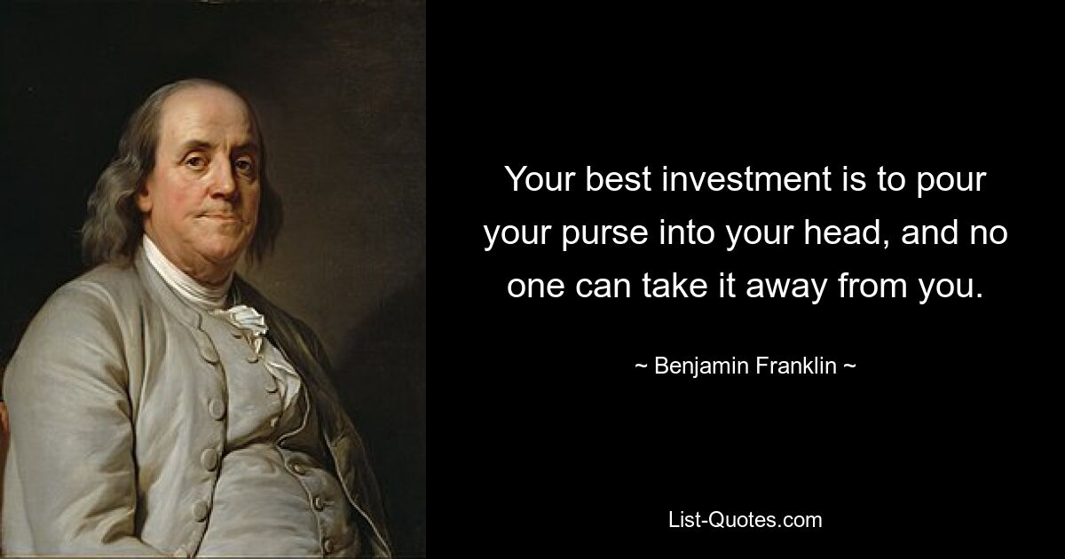 Your best investment is to pour your purse into your head, and no one can take it away from you. — © Benjamin Franklin