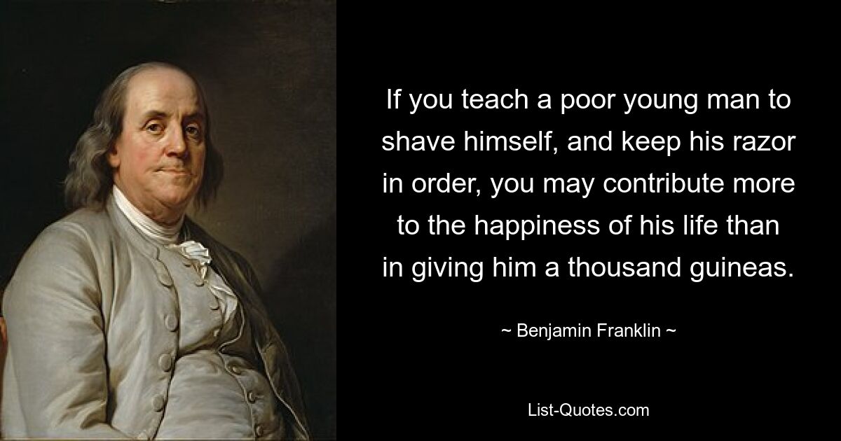 If you teach a poor young man to shave himself, and keep his razor in order, you may contribute more to the happiness of his life than in giving him a thousand guineas. — © Benjamin Franklin