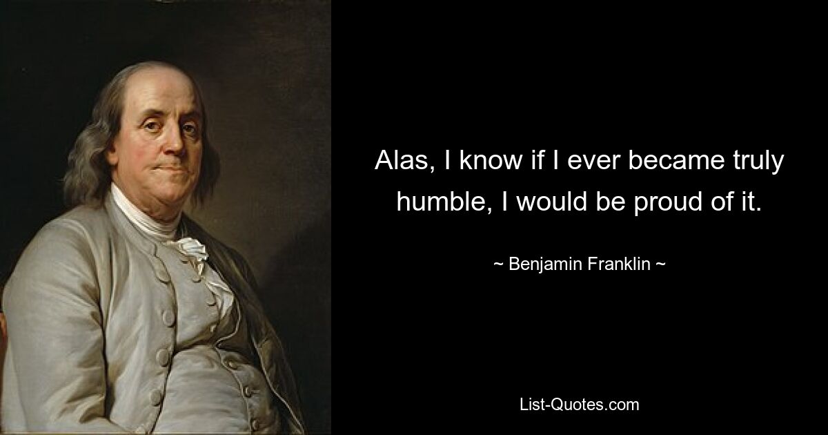 Alas, I know if I ever became truly humble, I would be proud of it. — © Benjamin Franklin