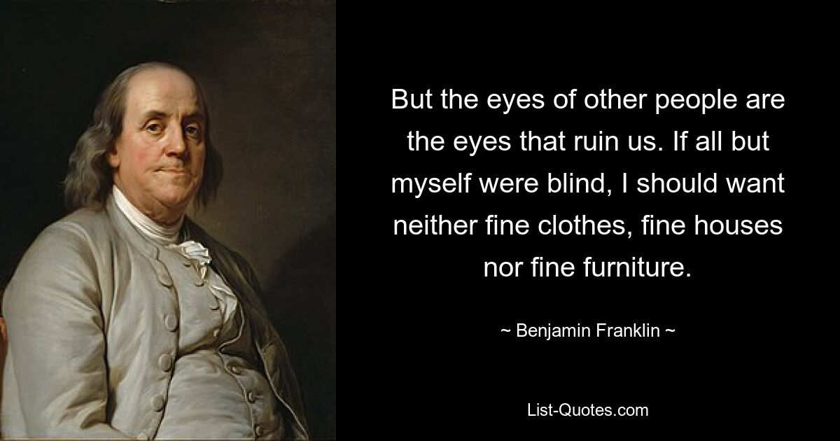 But the eyes of other people are the eyes that ruin us. If all but myself were blind, I should want neither fine clothes, fine houses nor fine furniture. — © Benjamin Franklin