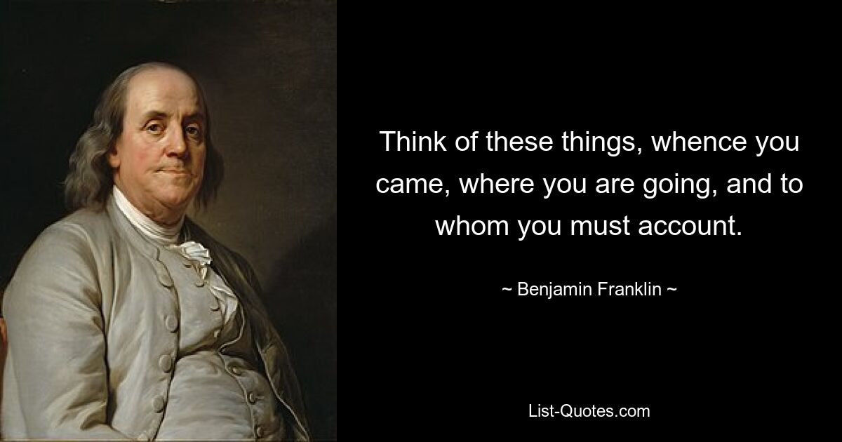 Think of these things, whence you came, where you are going, and to whom you must account. — © Benjamin Franklin