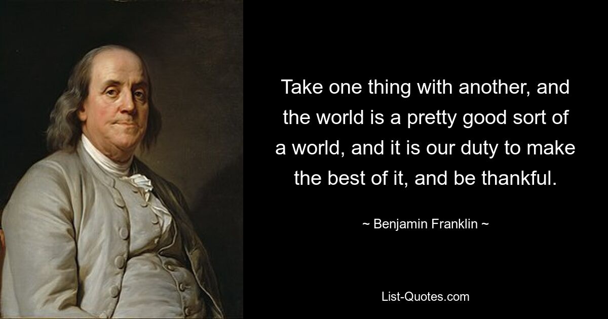 Take one thing with another, and the world is a pretty good sort of a world, and it is our duty to make the best of it, and be thankful. — © Benjamin Franklin