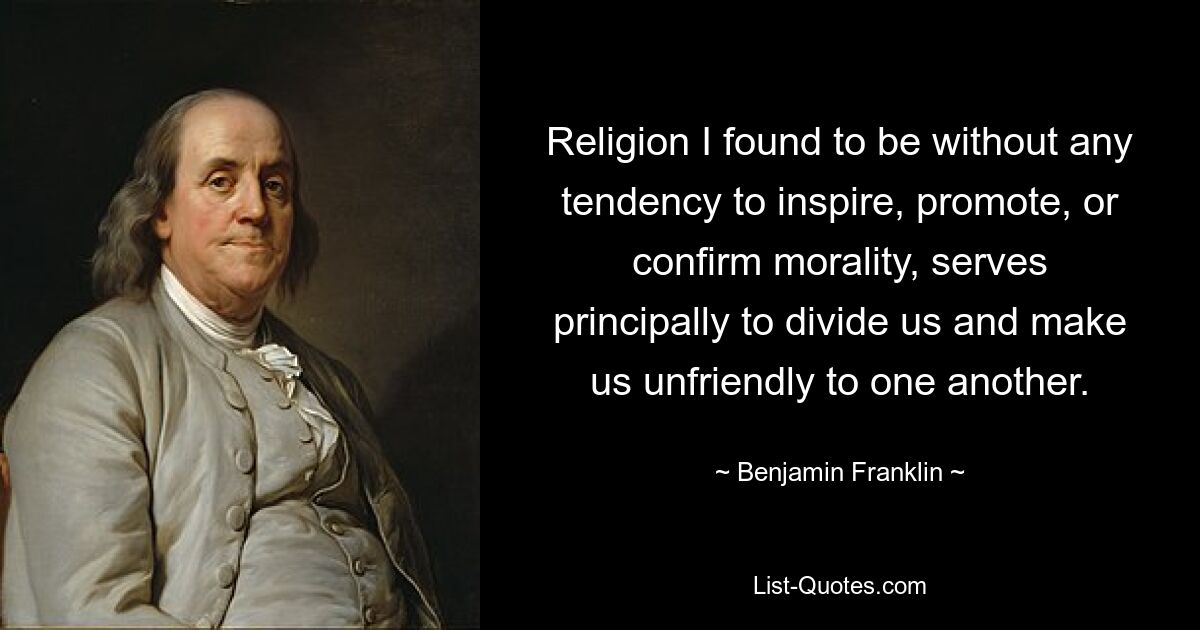 Religion I found to be without any tendency to inspire, promote, or confirm morality, serves principally to divide us and make us unfriendly to one another. — © Benjamin Franklin