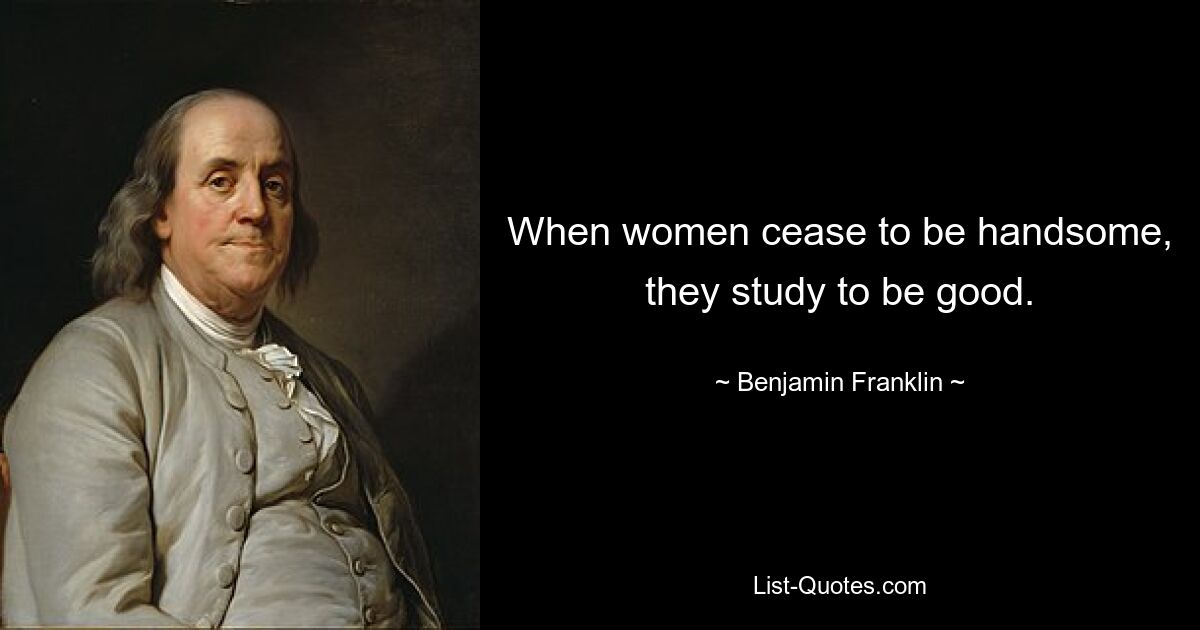 When women cease to be handsome, they study to be good. — © Benjamin Franklin